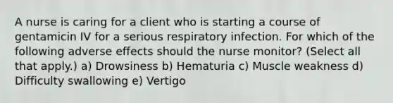 A nurse is caring for a client who is starting a course of gentamicin IV for a serious respiratory infection. For which of the following adverse effects should the nurse monitor? (Select all that apply.) a) Drowsiness b) Hematuria c) Muscle weakness d) Difficulty swallowing e) Vertigo