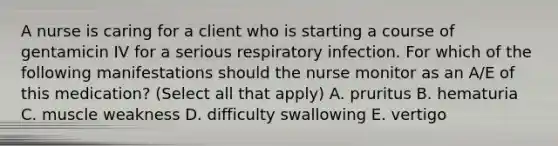 A nurse is caring for a client who is starting a course of gentamicin IV for a serious respiratory infection. For which of the following manifestations should the nurse monitor as an A/E of this medication? (Select all that apply) A. pruritus B. hematuria C. muscle weakness D. difficulty swallowing E. vertigo