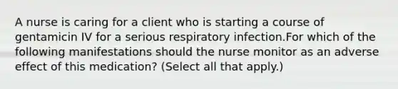 A nurse is caring for a client who is starting a course of gentamicin IV for a serious respiratory infection.For which of the following manifestations should the nurse monitor as an adverse effect of this medication? (Select all that apply.)