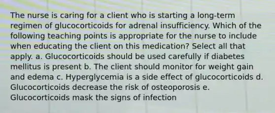 The nurse is caring for a client who is starting a long-term regimen of glucocorticoids for adrenal insufficiency. Which of the following teaching points is appropriate for the nurse to include when educating the client on this medication? Select all that apply. a. Glucocorticoids should be used carefully if diabetes mellitus is present b. The client should monitor for weight gain and edema c. Hyperglycemia is a side effect of glucocorticoids d. Glucocorticoids decrease the risk of osteoporosis e. Glucocorticoids mask the signs of infection