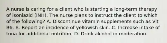 A nurse is caring for a client who is starting a long-term therapy of isoniazid (INH). The nurse plans to instruct the client to which of the following? A. Discontinue vitamin supplements such as Vit B6. B. Report an incidence of yellowish skin. C. Increase intake of tuna for additional nutrition. D. Drink alcohol in moderation.