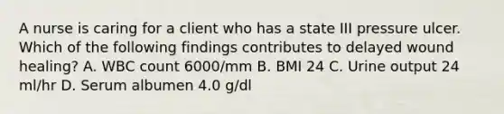 A nurse is caring for a client who has a state III pressure ulcer. Which of the following findings contributes to delayed wound healing? A. WBC count 6000/mm B. BMI 24 C. Urine output 24 ml/hr D. Serum albumen 4.0 g/dl