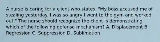 A nurse is caring for a client who states, "My boss accused me of stealing yesterday. I was so angry I went to the gym and worked out." The nurse should recognize the client is demonstrating which of the following defense mechanism? A. Displacement B. Regression C. Suppression D. Sublimation