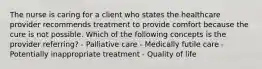 The nurse is caring for a client who states the healthcare provider recommends treatment to provide comfort because the cure is not possible. Which of the following concepts is the provider referring? - Palliative care - Medically futile care - Potentially inappropriate treatment - Quality of life