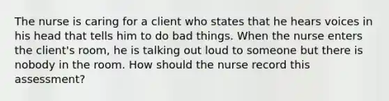 The nurse is caring for a client who states that he hears voices in his head that tells him to do bad things. When the nurse enters the client's room, he is talking out loud to someone but there is nobody in the room. How should the nurse record this assessment?