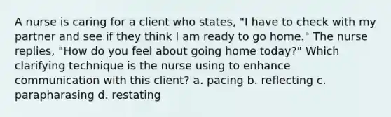 A nurse is caring for a client who states, "I have to check with my partner and see if they think I am ready to go home." The nurse replies, "How do you feel about going home today?" Which clarifying technique is the nurse using to enhance communication with this client? a. pacing b. reflecting c. parapharasing d. restating