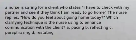 a nurse is caring for a client who states "I have to check with my partner and see if they think I am ready to go home" The nurse replies, "How do you feel about going home today?" Which clarifying technique is the nurse using to enhance communication with the client? a. pacing b. reflecting c. paraphrasing d. restating