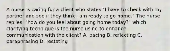 A nurse is caring for a client who states "I have to check with my partner and see if they think I am ready to go home." The nurse replies, "how do you feel about going home today?" which clarifying technique is the nurse using to enhance communication with the client? A. pacing B. reflecting C. paraphrasing D. restating