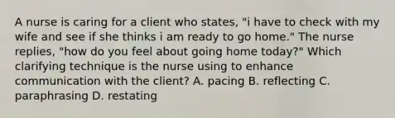 A nurse is caring for a client who states, "i have to check with my wife and see if she thinks i am ready to go home." The nurse replies, "how do you feel about going home today?" Which clarifying technique is the nurse using to enhance communication with the client? A. pacing B. reflecting C. paraphrasing D. restating