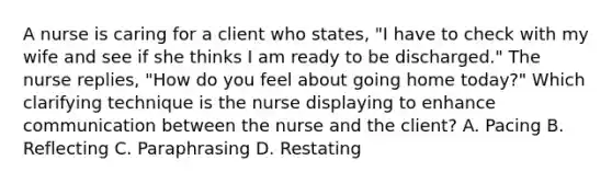 A nurse is caring for a client who states, "I have to check with my wife and see if she thinks I am ready to be discharged." The nurse replies, "How do you feel about going home today?" Which clarifying technique is the nurse displaying to enhance communication between the nurse and the client? A. Pacing B. Reflecting C. Paraphrasing D. Restating