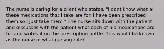 The nurse is caring for a client who states, "I dont know what all these medications that I take are for. I have been prescribed them so I just take them." The nurse sits down with the patient and discusses with the patient what each of his medications are for and writes it on the prescription bottle. This would be known as the nurse in what nursing role?