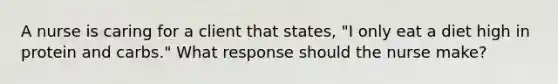 A nurse is caring for a client that states, "I only eat a diet high in protein and carbs." What response should the nurse make?