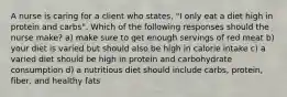 A nurse is caring for a client who states, "I only eat a diet high in protein and carbs". Which of the following responses should the nurse make? a) make sure to get enough servings of red meat b) your diet is varied but should also be high in calorie intake c) a varied diet should be high in protein and carbohydrate consumption d) a nutritious diet should include carbs, protein, fiber, and healthy fats