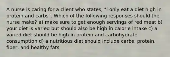 A nurse is caring for a client who states, "I only eat a diet high in protein and carbs". Which of the following responses should the nurse make? a) make sure to get enough servings of red meat b) your diet is varied but should also be high in calorie intake c) a varied diet should be high in protein and carbohydrate consumption d) a nutritious diet should include carbs, protein, fiber, and healthy fats