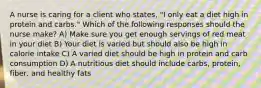 A nurse is caring for a client who states, "I only eat a diet high in protein and carbs." Which of the following responses should the nurse make? A) Make sure you get enough servings of red meat in your diet B) Your diet is varied but should also be high in calorie intake C) A varied diet should be high in protein and carb consumption D) A nutritious diet should include carbs, protein, fiber, and healthy fats