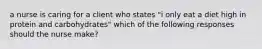 a nurse is caring for a client who states "i only eat a diet high in protein and carbohydrates" which of the following responses should the nurse make?