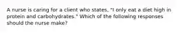 A nurse is caring for a client who states, "I only eat a diet high in protein and carbohydrates." Which of the following responses should the nurse make?