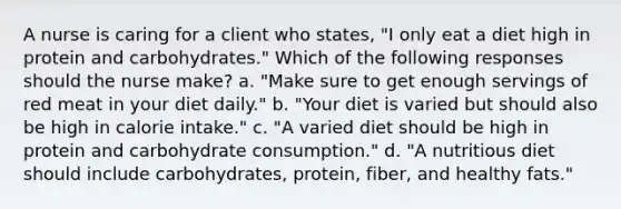 A nurse is caring for a client who states, "I only eat a diet high in protein and carbohydrates." Which of the following responses should the nurse make? a. "Make sure to get enough servings of red meat in your diet daily." b. "Your diet is varied but should also be high in calorie intake." c. "A varied diet should be high in protein and carbohydrate consumption." d. "A nutritious diet should include carbohydrates, protein, fiber, and healthy fats."