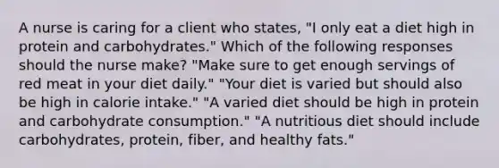 A nurse is caring for a client who states, "I only eat a diet high in protein and carbohydrates." Which of the following responses should the nurse make? "Make sure to get enough servings of red meat in your diet daily." "Your diet is varied but should also be high in calorie intake." "A varied diet should be high in protein and carbohydrate consumption." "A nutritious diet should include carbohydrates, protein, fiber, and healthy fats."