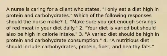 A nurse is caring for a client who states, "I only eat a diet high in protein and carbohydrates." Which of the following responses should the nurse make? 1. "Make sure you get enough servings of red meat in your diet daily." 2. "Your diet is varied but should also be high in calorie intake." 3. "A varied diet should be high in protein and carbohydrate consumption." 4. "A nutritious diet should include carbohydrates, protein, fiber, and healthy fats."