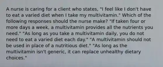 A nurse is caring for a client who states, "I feel like I don't have to eat a varied diet when I take my multivitamin." Which of the following responses should the nurse make? "If taken four or more days a week, a multivitamin provides all the nutrients you need." "As long as you take a multivitamin daily, you do not need to eat a varied diet each day." "A multivitamin should not be used in place of a nutritious diet." "As long as the multivitamin isn't generic, it can replace unhealthy dietary choices."