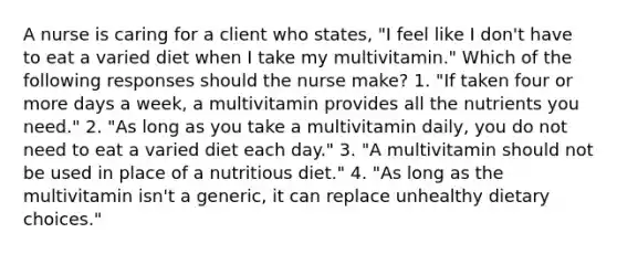 A nurse is caring for a client who states, "I feel like I don't have to eat a varied diet when I take my multivitamin." Which of the following responses should the nurse make? 1. "If taken four or more days a week, a multivitamin provides all the nutrients you need." 2. "As long as you take a multivitamin daily, you do not need to eat a varied diet each day." 3. "A multivitamin should not be used in place of a nutritious diet." 4. "As long as the multivitamin isn't a generic, it can replace unhealthy dietary choices."