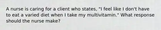 A nurse is caring for a client who states, "I feel like I don't have to eat a varied diet when I take my multivitamin." What response should the nurse make?