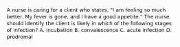 A nurse is caring for a client who states, "I am feeling so much better. My fever is gone, and I have a good appetite." The nurse should identify the client is likely in which of the following stages of infection? A. incubation B. convalescence C. acute infection D. prodromal