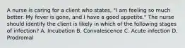 A nurse is caring for a client who states, "I am feeling so much better. My fever is gone, and I have a good appetite." The nurse should identify the client is likely in which of the following stages of infection? A. Incubation B. Convalescence C. Acute infection D. Prodromal