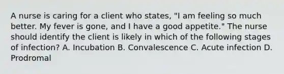 A nurse is caring for a client who states, "I am feeling so much better. My fever is gone, and I have a good appetite." The nurse should identify the client is likely in which of the following stages of infection? A. Incubation B. Convalescence C. Acute infection D. Prodromal