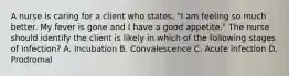 A nurse is caring for a client who states, "I am feeling so much better. My fever is gone and I have a good appetite." The nurse should identify the client is likely in which of the following stages of infection? A. Incubation B. Convalescence C. Acute infection D. Prodromal
