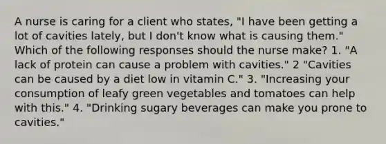 A nurse is caring for a client who states, "I have been getting a lot of cavities lately, but I don't know what is causing them." Which of the following responses should the nurse make? 1. "A lack of protein can cause a problem with cavities." 2 "Cavities can be caused by a diet low in vitamin C." 3. "Increasing your consumption of leafy green vegetables and tomatoes can help with this." 4. "Drinking sugary beverages can make you prone to cavities."