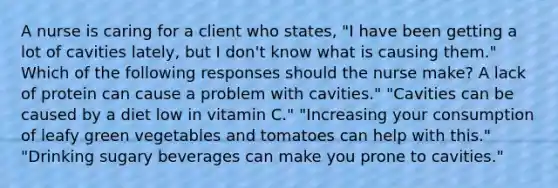 A nurse is caring for a client who states, "I have been getting a lot of cavities lately, but I don't know what is causing them." Which of the following responses should the nurse make? A lack of protein can cause a problem with cavities." "Cavities can be caused by a diet low in vitamin C." "Increasing your consumption of leafy green vegetables and tomatoes can help with this." "Drinking sugary beverages can make you prone to cavities."