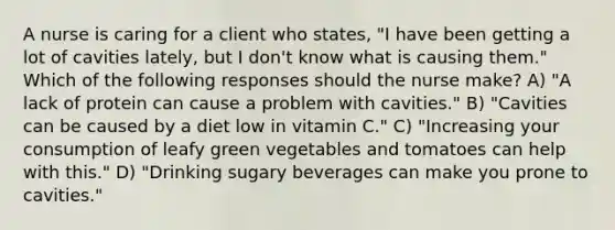 A nurse is caring for a client who states, "I have been getting a lot of cavities lately, but I don't know what is causing them." Which of the following responses should the nurse make? A) "A lack of protein can cause a problem with cavities." B) "Cavities can be caused by a diet low in vitamin C." C) "Increasing your consumption of leafy green vegetables and tomatoes can help with this." D) "Drinking sugary beverages can make you prone to cavities."