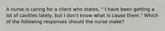 A nurse is caring for a client who states, " I have been getting a lot of cavities lately, but I don't know what is cause them." Which of the following responses should the nurse make?