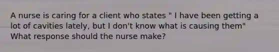 A nurse is caring for a client who states " I have been getting a lot of cavities lately, but I don't know what is causing them" What response should the nurse make?