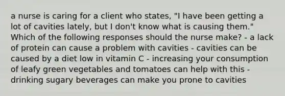 a nurse is caring for a client who states, "I have been getting a lot of cavities lately, but I don't know what is causing them." Which of the following responses should the nurse make? - a lack of protein can cause a problem with cavities - cavities can be caused by a diet low in vitamin C - increasing your consumption of leafy green vegetables and tomatoes can help with this - drinking sugary beverages can make you prone to cavities