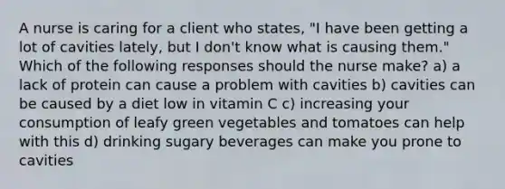 A nurse is caring for a client who states, "I have been getting a lot of cavities lately, but I don't know what is causing them." Which of the following responses should the nurse make? a) a lack of protein can cause a problem with cavities b) cavities can be caused by a diet low in vitamin C c) increasing your consumption of leafy green vegetables and tomatoes can help with this d) drinking sugary beverages can make you prone to cavities