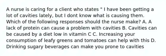 A nurse is caring for a client who states " I have been getting a lot of cavities lately, but I dont know what is causing them. Which of the following responses should the nurse make? A. A lack of protein can cause a problem with cavities B. Cavities can be caused by a diet low in vitamin C C. Increasing your consumption of leafy greens and tomatoes can help with this D. Drinking sugary beverages can make you prone to cavities