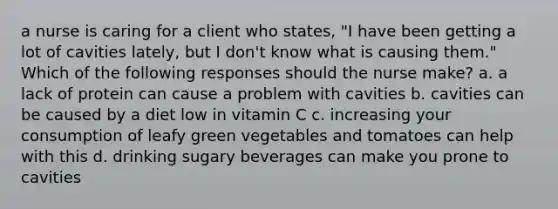 a nurse is caring for a client who states, "I have been getting a lot of cavities lately, but I don't know what is causing them." Which of the following responses should the nurse make? a. a lack of protein can cause a problem with cavities b. cavities can be caused by a diet low in vitamin C c. increasing your consumption of leafy green vegetables and tomatoes can help with this d. drinking sugary beverages can make you prone to cavities