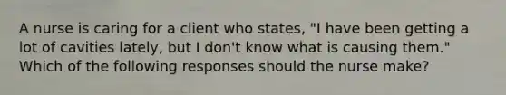 A nurse is caring for a client who states, "I have been getting a lot of cavities lately, but I don't know what is causing them." Which of the following responses should the nurse make?