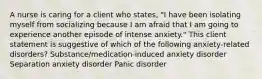 A nurse is caring for a client who states, "I have been isolating myself from socializing because I am afraid that I am going to experience another episode of intense anxiety." This client statement is suggestive of which of the following anxiety-related disorders? Substance/medication-induced anxiety disorder Separation anxiety disorder Panic disorder