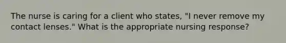 The nurse is caring for a client who states, "I never remove my contact lenses." What is the appropriate nursing response?