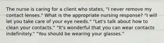 The nurse is caring for a client who states, "I never remove my contact lenses." What is the appropriate nursing response? "I will let you take care of your eye needs." "Let's talk about how to clean your contacts." "It's wonderful that you can wear contacts indefinitely." "You should be wearing your glasses."