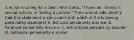 A nurse is caring for a client who states, "I have no interest in sexual activity or finding a partner." The nurse should identify that this statement is consistent with which of the following personality disorders? A. Schizoid personality disorder B. Paranoid personality disorder C. Schizotypal personality disorder D. Antisocial personality disorder