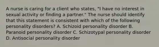 A nurse is caring for a client who states, "I have no interest in sexual activity or finding a partner." The nurse should identify that this statement is consistent with which of the following personality disorders? A. Schizoid personality disorder B. Paranoid personality disorder C. Schizotypal personality disorder D. Antisocial personality disorder