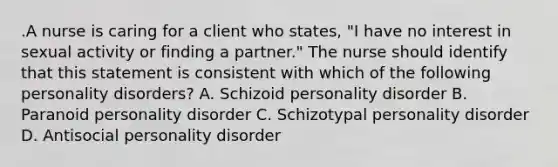 .A nurse is caring for a client who states, "I have no interest in sexual activity or finding a partner." The nurse should identify that this statement is consistent with which of the following personality disorders? A. Schizoid personality disorder B. Paranoid personality disorder C. Schizotypal personality disorder D. Antisocial personality disorder