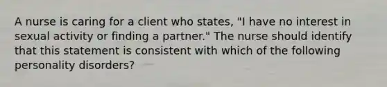 A nurse is caring for a client who states, "I have no interest in sexual activity or finding a partner." The nurse should identify that this statement is consistent with which of the following personality disorders?