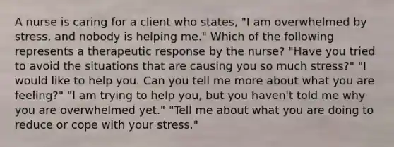 A nurse is caring for a client who states, "I am overwhelmed by stress, and nobody is helping me." Which of the following represents a therapeutic response by the nurse? "Have you tried to avoid the situations that are causing you so much stress?" "I would like to help you. Can you tell me more about what you are feeling?" "I am trying to help you, but you haven't told me why you are overwhelmed yet." "Tell me about what you are doing to reduce or cope with your stress."