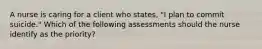 A nurse is caring for a client who states, "I plan to commit suicide." Which of the following assessments should the nurse identify as the priority?